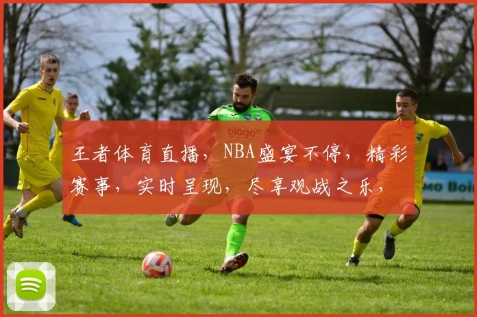 王者体育直播，NBA盛宴不停，精彩赛事，实时呈现，尽享观战之乐，不容错过