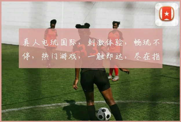 真人电玩国际，刺激体验，畅玩不停，热门游戏，一触即达，尽在指尖