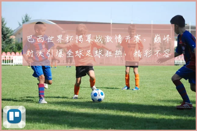 巴西世界杯揭幕战激情开赛，巅峰对决引爆全球足球狂热，精彩不容错过
