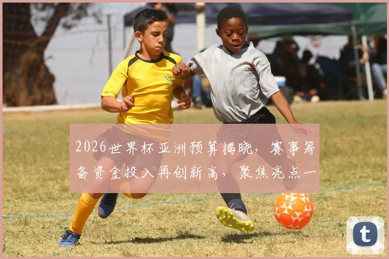 2026世界杯亚洲预算揭晓，赛事筹备资金投入再创新高，聚焦亮点一瞥